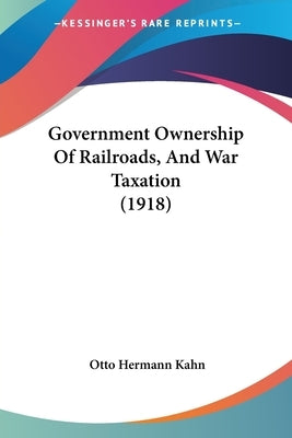 Government Ownership Of Railroads, And War Taxation (1918) by Kahn, Otto Hermann