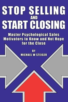 Stop Selling and Start Closing: Master Psychological Sales Motivators to Know and Not Hope for the Close by Steiger, Michael W.