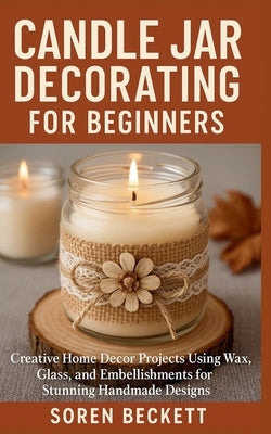 Candle Jar Decorating for Beginners: Creative Home Decor Projects Using Wax, Glass, and Embellishments for Stunning Handmade Designs by Beckett, Soren