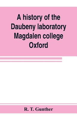 A history of the Daubeny laboratory, Magdalen college, Oxford. To which is appended a list of the writings of Dr. Daubeny, and a register of names of by T. Gunther, R.