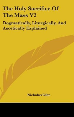 The Holy Sacrifice Of The Mass V2: Dogmatically, Liturgically, And Ascetically Explained by Gihr, Nicholas