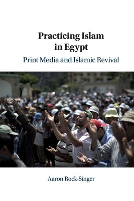 Practicing Islam in Egypt: Print Media and Islamic Revival by Rock-Singer, Aaron