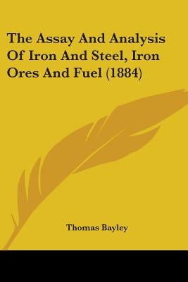 The Assay And Analysis Of Iron And Steel, Iron Ores And Fuel (1884) by Bayley, Thomas