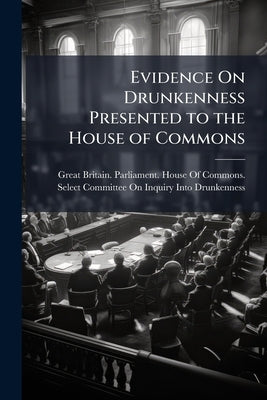 Evidence On Drunkenness Presented to the House of Commons by Great Britain Parliament House of C