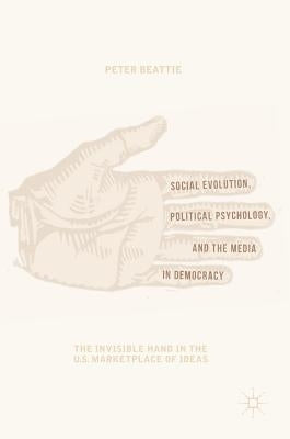 Social Evolution, Political Psychology, and the Media in Democracy: The Invisible Hand in the U.S. Marketplace of Ideas by Beattie, Peter