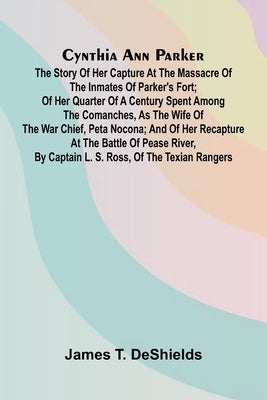 Cynthia Ann Parker: The Story of Her Capture at the Massacre of the Inmates of Parker's Fort; of Her Quarter of a Century Spent Among the Comanches, a by T. DeShields, James