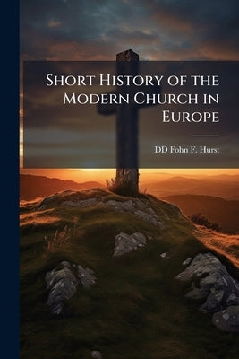 Short History of the Modern Church in Europe by Fohn F. Hurst, DD