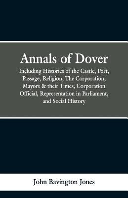 Annals of Dover: Including Histories of the Castle, Port, Passage, Religion, The Corporation, Mayors & their Times, Corporation Officia by Jones, John Bavington