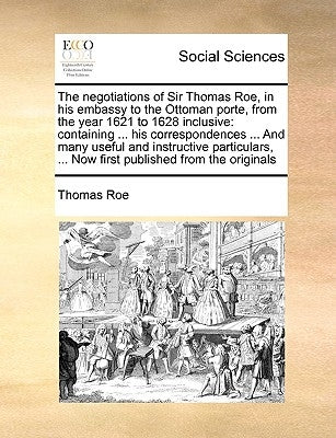 The negotiations of Sir Thomas Roe, in his embassy to the Ottoman porte, from the year 1621 to 1628 inclusive: containing ... his correspondences ... by Roe, Thomas