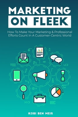 Marketing on Fleek: How to Make Your Marketing & Professional Efforts Count In A Customer-Centric World by Ben Meir, Kobi