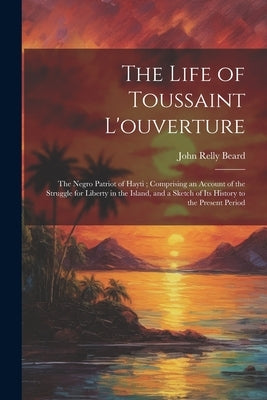 The Life of Toussaint L'ouverture: The Negro Patriot of Hayti; Comprising an Account of the Struggle for Liberty in the Island, and a Sketch of Its Hi by Beard, John Relly