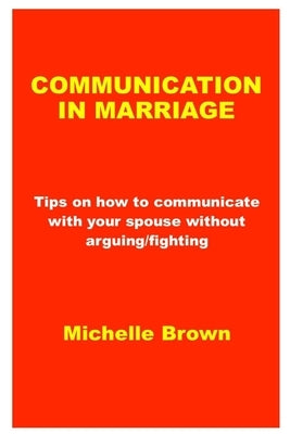 Communication in Marriage: Tips on how to communicate with your spouse without arguing/fighting by Brown, Michelle
