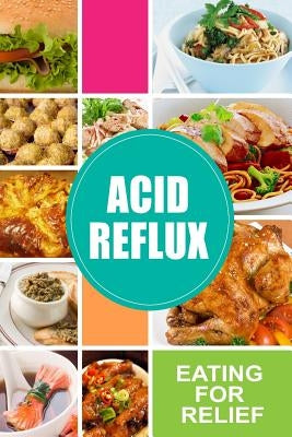 Acid Reflux - Eating for Relief: Looking to Alleviate Symptoms of Acid Reflux in a Natural Way by Acid Reflux Diet