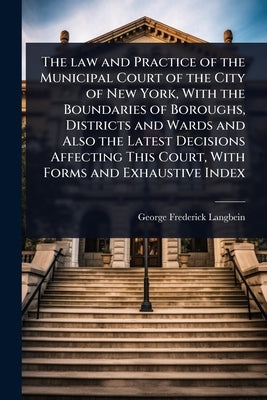 The law and Practice of the Municipal Court of the City of New York, With the Boundaries of Boroughs, Districts and Wards and Also the Latest Decision by Langbein, George F[rederick]