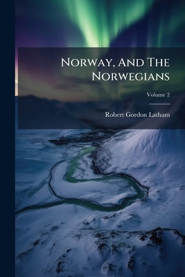 Norway, And The Norwegians: In Two Volumes; Volume 2 by Latham, Robert Gordon