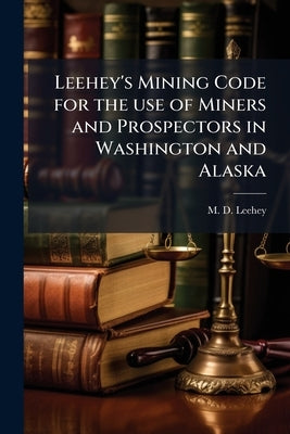Leehey's Mining Code for the use of Miners and Prospectors in Washington and Alaska: With Notes and Annotations and Forms for General Use by Leehey, M. D.