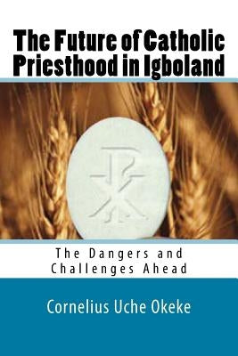 The Future of Catholic Priesthood in Igboland: The Dangers and Challenges Ahead by Okeke, Cornelius Uche