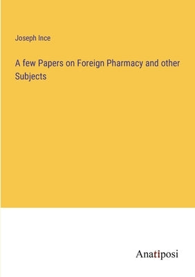 A few Papers on Foreign Pharmacy and other Subjects by Ince, Joseph