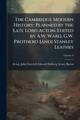 The Cambridge Modern History; Planned by the Late Lord Acton. Edited by A.W. Ward, G.W. Prothero [and] Stanley Leathes; Volume 8 by Acton, John Emerich Edward Dalberg Acton