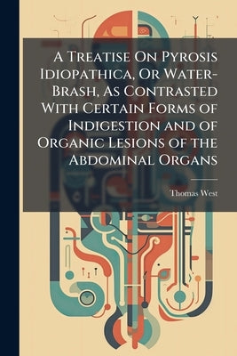 A Treatise On Pyrosis Idiopathica, Or Water-Brash, As Contrasted With Certain Forms of Indigestion and of Organic Lesions of the Abdominal Organs by West, Thomas