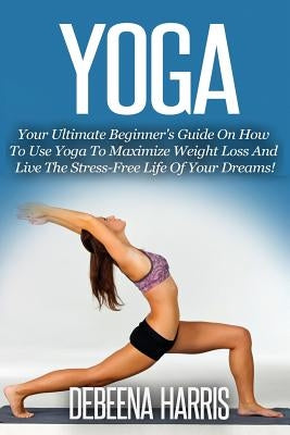 Yoga: Your Ultimate Beginner's Guide On How To Use Yoga To Maximize Weight Loss And Live The Stress-Free Life Of Your Dreams by Harris, Debeena