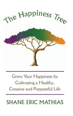 The Happiness Tree: Grow Your Happiness by Cultivating a Healthy, Creative and Purposeful Life by Mathias, Shane Eric