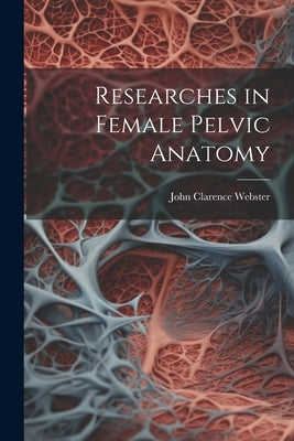 Researches in Female Pelvic Anatomy by Webster, John Clarence