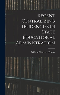 Recent Centralizing Tendencies in State Educational Administration by Webster, William Clarence