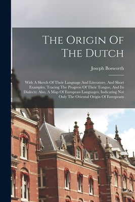 The Origin Of The Dutch: With A Sketch Of Their Language And Literature, And Short Examples, Tracing The Progress Of Their Tongue, And Its Dial by Bosworth, Joseph