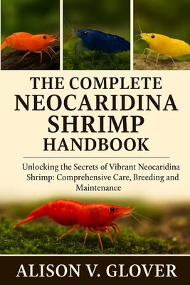 The Complete Neocaridina Shrimp Handbook: Unlocking The Secrets of Vibrant Neocaridina Shrimp: Comprehensive Care, Breeding and Maintenance by V. Glover, Alison