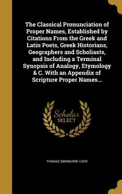 The Classical Pronunciation of Proper Names, Established by Citations From the Greek and Latin Poets, Greek Historians, Geographers and Scholiasts, an by Carr, Thomas Swinburne