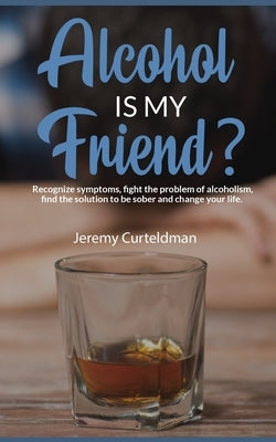 ALCOHOL IS MY FRIEND? Recognize symptoms, fight the problem of alcoholism, find the solution to be sober and change your life. by Curteldman, Jeremy