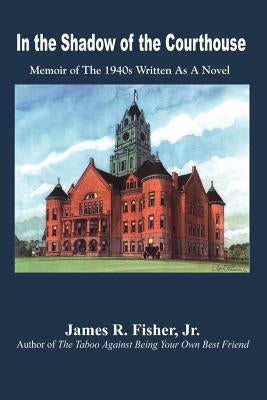In the Shadow of the Courthouse: Memoir of The 1940s Written As A Novel by Fisher, James R., Jr.
