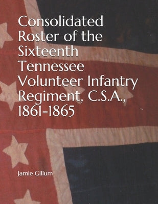 Consolidated Roster of the Sixteenth Tennessee Volunteer Infantry Regiment, C.S.A., 1861-1865 by Gillum, Jamie