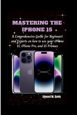 Mastering the iPhone 15: A Comprehensive Guide for Beginners and Experts on how to use your iPhone 15, iPhone Pro, and 15 Promax by Davis, Edward M.