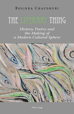 The Literary Thing: History, Poetry and the Making of a Modern Cultural Sphere by Chaudhuri, Rosinka