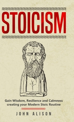 Stoicism: Gain Wisdom, Resilience and Calmness creating your Modern Stoic Routine by Alison, John