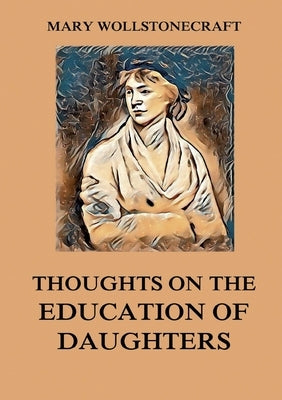 Thoughts on the Education of Daughters: Biographically Annotated Edition by Wollstonecraft, Mary