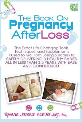 The Book on Pregnancy After Loss: The Exact Life-Changing Tools, Techniques, and Supplements I Used to Go From Losing 5 Babies to Safely Delivering 3 by Jamison VanderLugt, Tiphanie