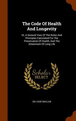 The Code Of Health And Longevity: Or, A General View Of The Rules And Principles Calculated For The Preservation Of Health, And The Attainment Of Long by Sinclair, John