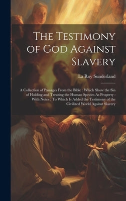 The Testimony of God Against Slavery: A Collection of Passages From the Bible: Which Show the Sin of Holding and Treating the Human Species As Propert by Sunderland, La Roy
