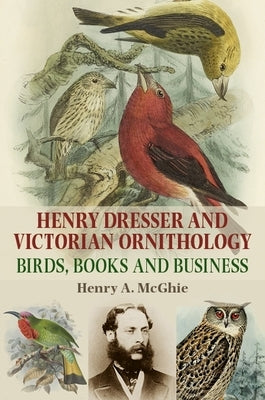Henry Dresser and Victorian Ornithology: Birds, Books and Business by McGhie, Henry a.
