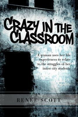 Crazy in the Classroom: A Woman Uses Her Life Experiences to Relate to the Struggles of Her Inner City Students by Scott, Renee Editor
