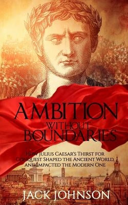 Ambition without Boundaries: How Julius Caesar's Thirst for Conquest Shaped the Ancient World, and Impacted the Modern One by Johnson, Jack