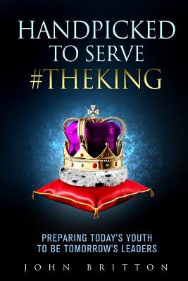 Handpicked to Serve #TheKing: Preparing Today's Youth to be Tomorrow's Leaders by Britton, John