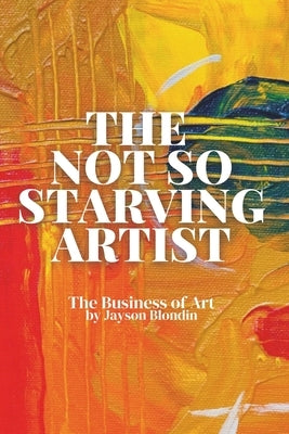 The Not So Starving Artist: The Business of Art by Blondin, Jayson