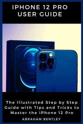 iPhone 12 Pro User Guide: The Illustrated Step by Step Guide with Tips and Tricks to Master the iPhone 12 Pro by Bentley, Abraham