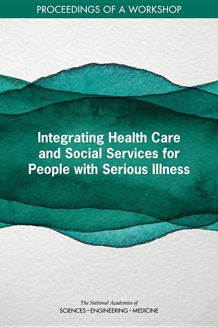 Integrating Health Care and Social Services for People with Serious Illness: Proceedings of a Workshop by National Academies of Sciences Engineeri