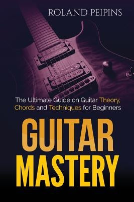 Guitar Mastery: The Ultimate Guide on Guitar Theory, Chords and Techniques for Beginners by Peipins, Roland
