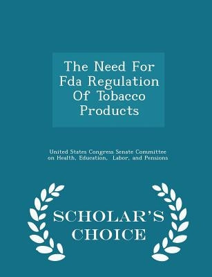 The Need for FDA Regulation of Tobacco Products - Scholar's Choice Edition by United States Congress Senate Committee
